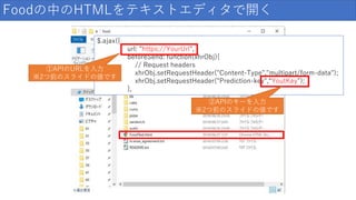 Foodの中のHTMLをテキストエディタで開く
$.ajax({
url: "https://YourUrl",
beforeSend: function(xhrObj){
// Request headers
xhrObj.setRequestHeader("Content-Type","multipart/form-data");
xhrObj.setRequestHeader("Prediction-key",“YoutKey");
},
①APIのURLを入力
※2つ前のスライドの値です
②APIのキーを入力
※2つ前のスライドの値です
 