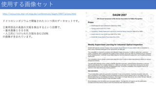 http://resources.mpi-inf.mpg.de/conferences/dagm/2007/prizes.html
使用する画像セット
ドイツのシンポジウムで開催されたコンペ用のデータセットです。
工業用部品の表面の欠陥を検出するという目標で、
・基本画像１０００枚
・人工的につけられた欠陥を含む150枚
の画像が含まれています。
 