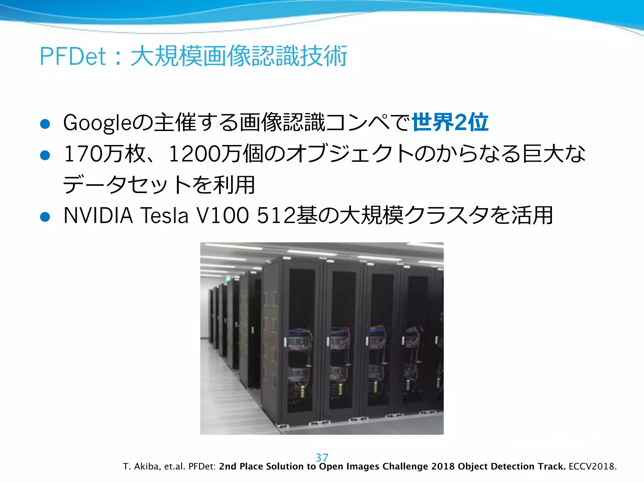 PFDet
l Google 2
l 170 1200
l NVIDIA Tesla V100 512
37
T. Akiba, et.al. PFDet: 2nd Place Solution to Open Images Challenge 2018 Object Detection Track. ECCV2018.
 