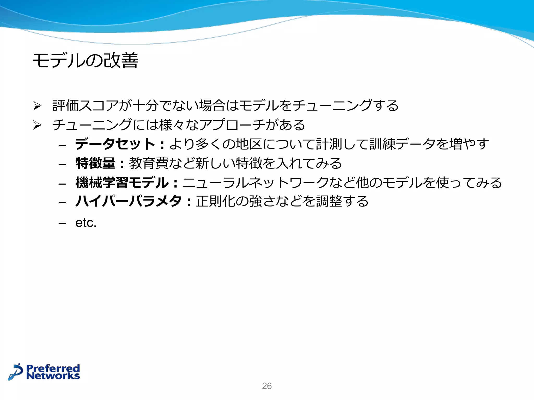 モデルの改善
Ø 評価スコアが⼗分でない場合はモデルをチューニングする
Ø チューニングには様々なアプローチがある
– データセット︓より多くの地区について計測して訓練データを増やす
– 特徴量︓教育費など新しい特徴を⼊れてみる
– 機械学習モデル︓ニューラルネットワークなど他のモデルを使ってみる
– ハイパーパラメタ︓正則化の強さなどを調整する
– etc.
26
 