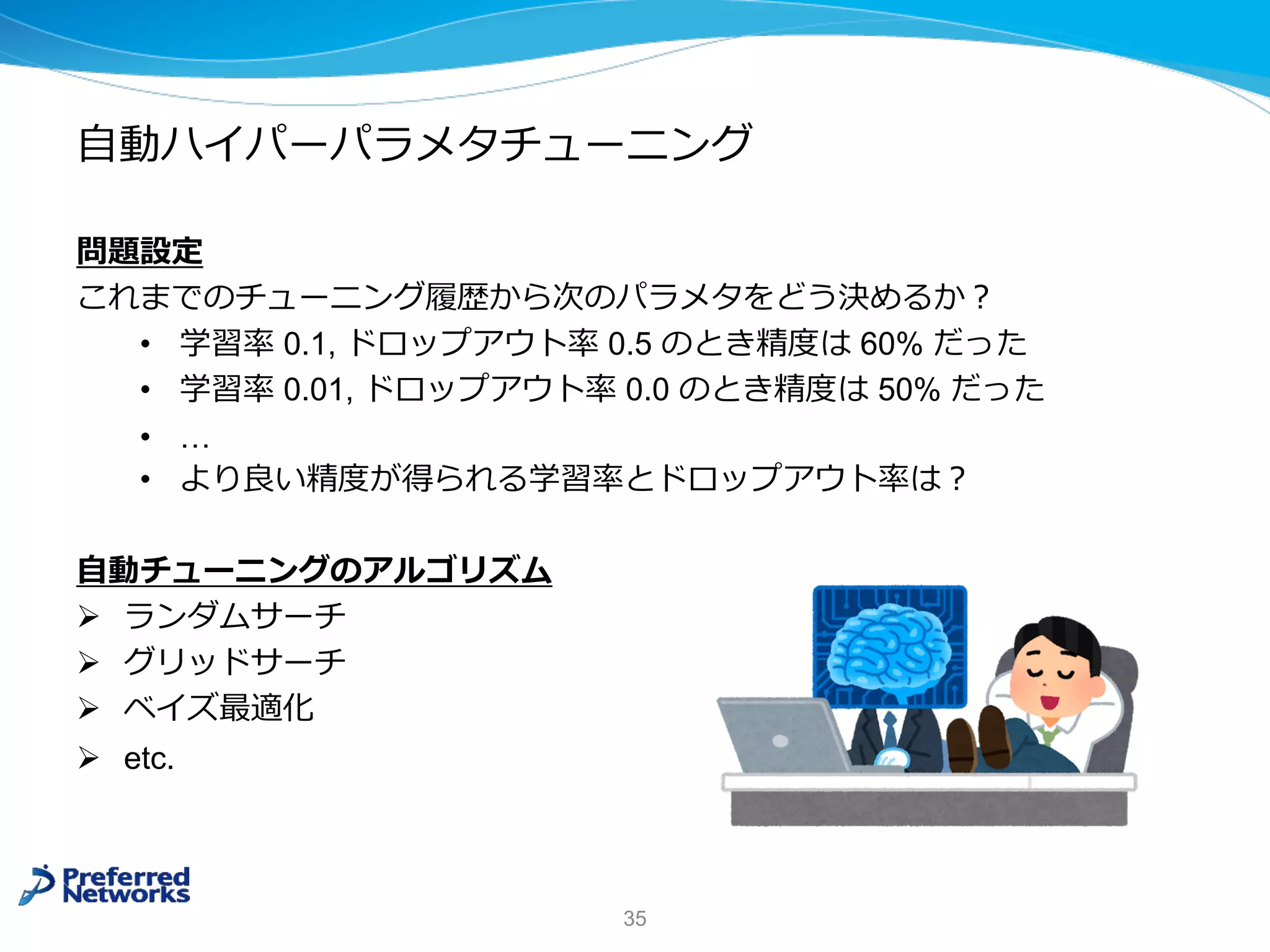 ⾃動ハイパーパラメタチューニング
問題設定
これまでのチューニング履歴から次のパラメタをどう決めるか︖
• 学習率 0.1, ドロップアウト率 0.5 のとき精度は 60% だった
• 学習率 0.01, ドロップアウト率 0.0 のとき精度は 50% だった
• …
• より良い精度が得られる学習率とドロップアウト率は︖
⾃動チューニングのアルゴリズム
Ø ランダムサーチ
Ø グリッドサーチ
Ø ベイズ最適化
Ø etc.
35
 
