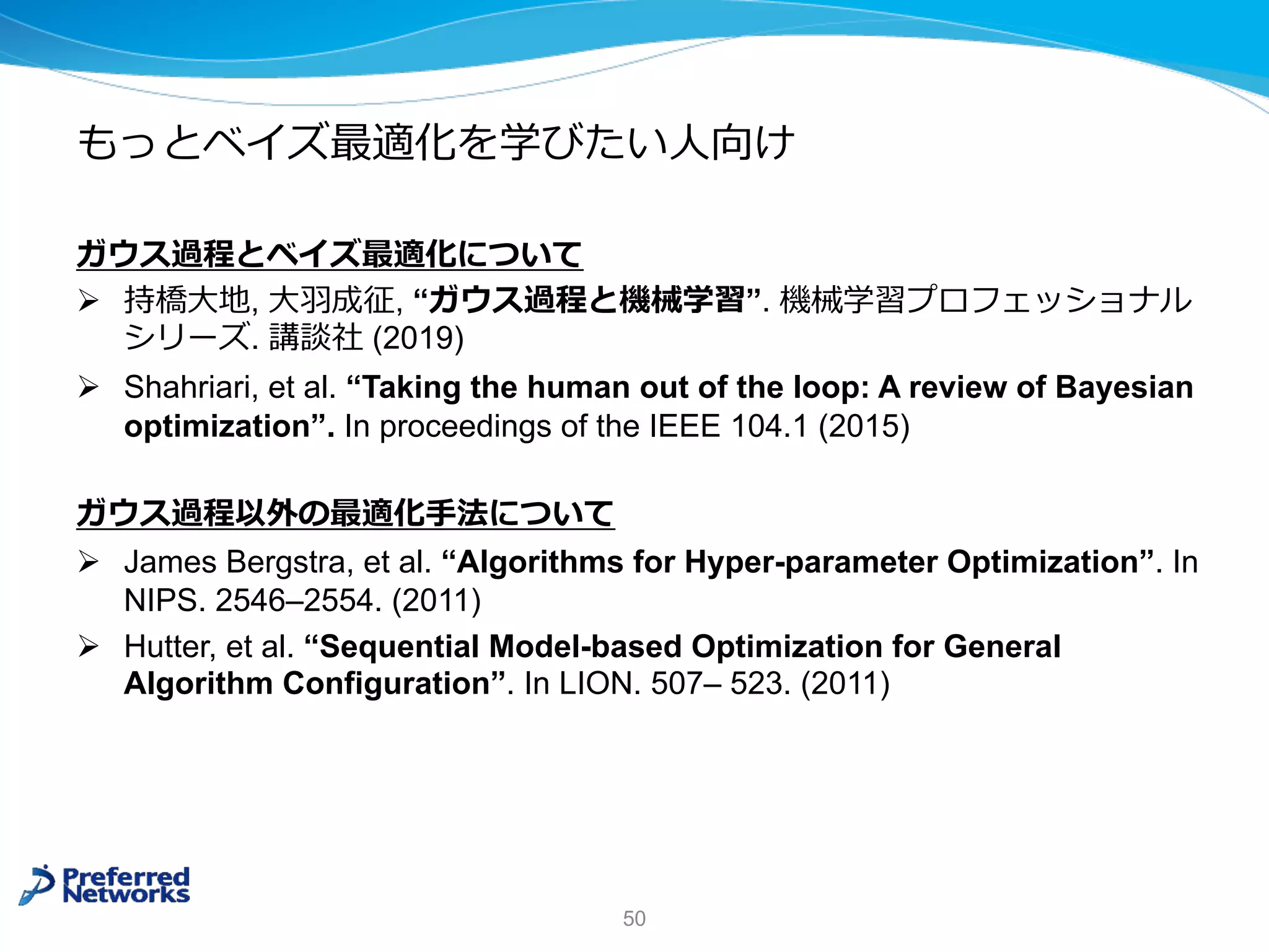 もっとベイズ最適化を学びたい⼈向け
ガウス過程とベイズ最適化について
Ø 持橋⼤地, ⼤⽻成征, “ガウス過程と機械学習”. 機械学習プロフェッショナル
シリーズ. 講談社 (2019)
Ø Shahriari, et al. “Taking the human out of the loop: A review of Bayesian
optimization”. In proceedings of the IEEE 104.1 (2015)
ガウス過程以外の最適化⼿法について
Ø James Bergstra, et al. “Algorithms for Hyper-parameter Optimization”. In
NIPS. 2546–2554. (2011)
Ø Hutter, et al. “Sequential Model-based Optimization for General
Algorithm Configuration”. In LION. 507– 523. (2011)
50
 