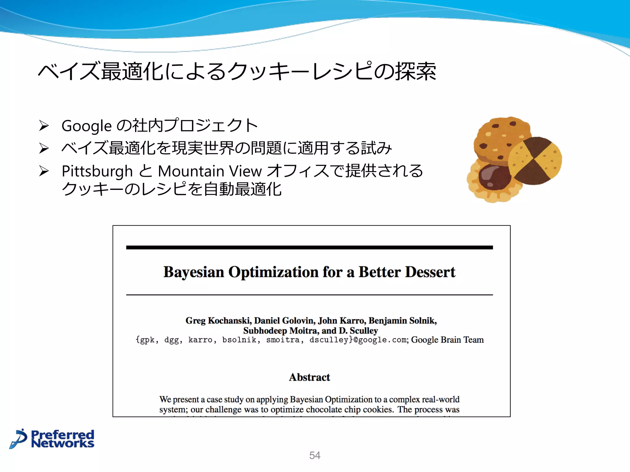 ベイズ最適化によるクッキーレシピの探索
Ø Google の社内プロジェクト
Ø ベイズ最適化を現実世界の問題に適⽤する試み
Ø Pittsburgh と Mountain View オフィスで提供される
クッキーのレシピを⾃動最適化
54
 