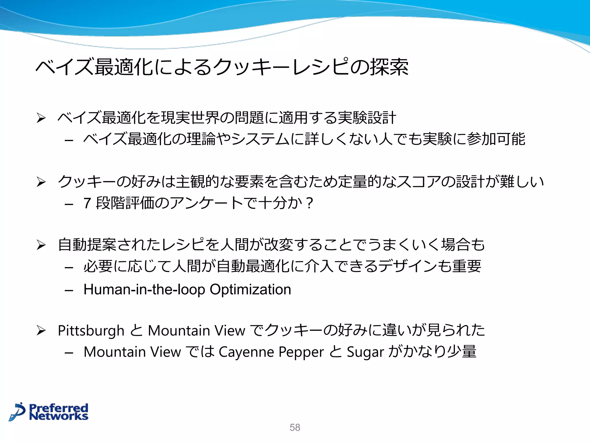 ベイズ最適化によるクッキーレシピの探索
Ø ベイズ最適化を現実世界の問題に適⽤する実験設計
– ベイズ最適化の理論やシステムに詳しくない⼈でも実験に参加可能
Ø クッキーの好みは主観的な要素を含むため定量的なスコアの設計が難しい
– 7 段階評価のアンケートで⼗分か︖
Ø ⾃動提案されたレシピを⼈間が改変することでうまくいく場合も
– 必要に応じて⼈間が⾃動最適化に介⼊できるデザインも重要
– Human-in-the-loop Optimization
Ø Pittsburgh と Mountain View でクッキーの好みに違いが⾒られた
– Mountain View では Cayenne Pepper と Sugar がかなり少量
58
 