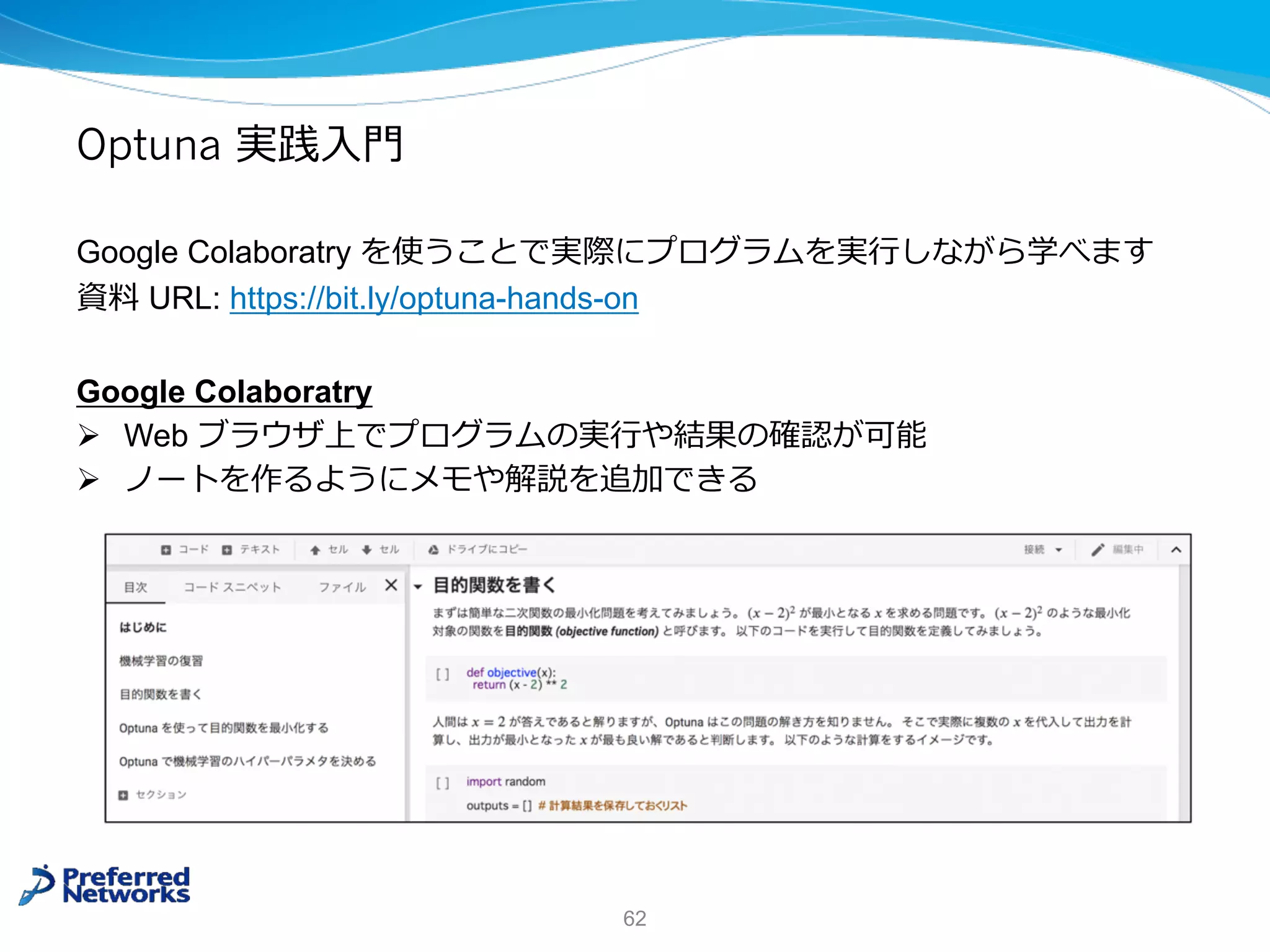 Optuna 実践⼊⾨
Google Colaboratry を使うことで実際にプログラムを実⾏しながら学べます
資料 URL: https://bit.ly/optuna-hands-on
Google Colaboratry
Ø Web ブラウザ上でプログラムの実⾏や結果の確認が可能
Ø ノートを作るようにメモや解説を追加できる
62
 