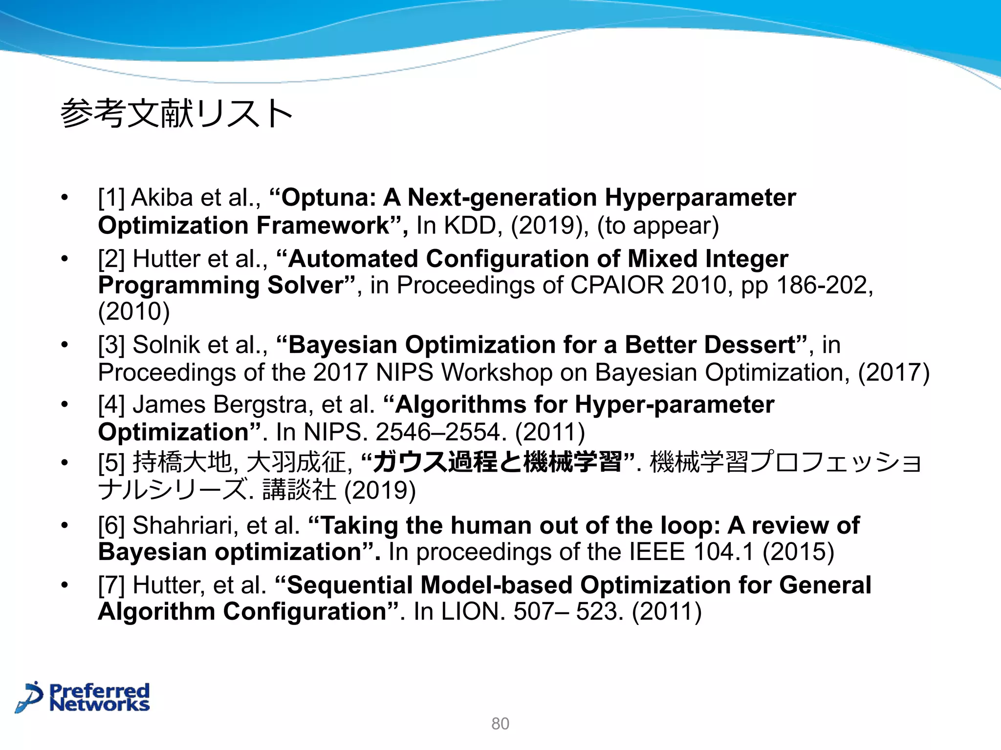 参考⽂献リスト
• [1] Akiba et al., “Optuna: A Next-generation Hyperparameter
Optimization Framework”, In KDD, (2019), (to appear)
• [2] Hutter et al., “Automated Configuration of Mixed Integer
Programming Solver”, in Proceedings of CPAIOR 2010, pp 186-202,
(2010)
• [3] Solnik et al., “Bayesian Optimization for a Better Dessert”, in
Proceedings of the 2017 NIPS Workshop on Bayesian Optimization, (2017)
• [4] James Bergstra, et al. “Algorithms for Hyper-parameter
Optimization”. In NIPS. 2546–2554. (2011)
• [5] 持橋⼤地, ⼤⽻成征, “ガウス過程と機械学習”. 機械学習プロフェッショ
ナルシリーズ. 講談社 (2019)
• [6] Shahriari, et al. “Taking the human out of the loop: A review of
Bayesian optimization”. In proceedings of the IEEE 104.1 (2015)
• [7] Hutter, et al. “Sequential Model-based Optimization for General
Algorithm Configuration”. In LION. 507– 523. (2011)
80
 