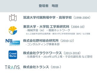 筑波大学付属駒場中学・高等学校（1998-2004）
東京大学・大学院 工学系研究科（2004-10）
- 機械学習（AI）・複雑ネットワーク
※人工知能学会研究会優秀賞・東京大学工学系研究科長賞（総代）など受賞
株式会社野村総合研究所（2010-12）
- コンサルティング事業本部
株式会社クラウドワークス（2013-2018）
- 社員番号８・2014年12月上場・子会社副社長 など歴任
株式会社トランス（2018-）
登壇者 略歴
 