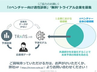 Copyright © 2019 TRANS., inc. 29
（ご協力のお願い）
「ITベンチャー向け適性診断」”無料”トライアル企業を募集
応募者データ
予測モデル予測結果
従業員
データが
少ない
１企業における
価値観
ITベンチャー
全体の価値観
共通部分を定量化することで
未来予測の精度を高める
ご興味持っていただける方は、お声がけいただくか、
弊社HP（ https://hr.trans-suite.jp/ ）よりお問い合わせください！
 
