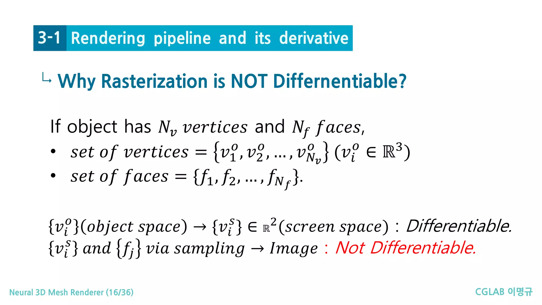 CGLAB 이명규Neural 3D Mesh Renderer (16/36)
↳
Rendering pipeline and its derivative3-1
Why Rasterization is NOT Differnentiable?
If object has 𝑁𝑁𝑣𝑣 𝑣𝑣𝑣𝑣𝑣𝑣𝑣𝑣𝑣𝑣𝑣𝑣𝑣𝑣𝑣𝑣 and 𝑁𝑁𝑓𝑓 𝑓𝑓𝑓𝑓𝑓𝑓𝑓𝑓𝑓𝑓,
• 𝑠𝑠𝑠𝑠𝑠𝑠 𝑜𝑜𝑜𝑜 𝑣𝑣𝑣𝑣𝑣𝑣𝑣𝑣𝑣𝑣𝑣𝑣𝑣𝑣𝑣𝑣 = 𝑣𝑣1
𝑜𝑜
, 𝑣𝑣2
𝑜𝑜
, … , 𝑣𝑣𝑁𝑁𝑣𝑣
𝑜𝑜
(𝑣𝑣𝑖𝑖
𝑜𝑜
∈ ℝ3
)
• 𝑠𝑠𝑠𝑠𝑠𝑠 𝑜𝑜𝑜𝑜 𝑓𝑓𝑓𝑓𝑓𝑓𝑓𝑓𝑓𝑓 = {𝑓𝑓1, 𝑓𝑓2, … , 𝑓𝑓𝑁𝑁𝑓𝑓
}.
𝑣𝑣𝑖𝑖
𝑜𝑜
𝑜𝑜𝑜𝑜𝑜𝑜𝑜𝑜𝑜𝑜𝑜𝑜 𝑠𝑠𝑠𝑠𝑠𝑠𝑠𝑠𝑠𝑠 → {𝑣𝑣𝑖𝑖
𝑠𝑠
} ∈ ℝ
2
(𝑠𝑠𝑠𝑠𝑠𝑠𝑠𝑠𝑠𝑠𝑠𝑠 𝑠𝑠𝑠𝑠𝑠𝑠𝑠𝑠𝑠𝑠) : Differentiable.
𝑣𝑣𝑖𝑖
𝑠𝑠
𝑎𝑎𝑎𝑎𝑎𝑎 𝑓𝑓𝑗𝑗 𝑣𝑣𝑣𝑣𝑣𝑣 𝑠𝑠𝑠𝑠𝑠𝑠𝑠𝑠𝑠𝑠𝑠𝑠𝑠𝑠 𝑠𝑠 → 𝐼𝐼 𝐼𝐼𝐼𝐼𝐼𝐼𝐼𝐼 : Not Differentiable.
 