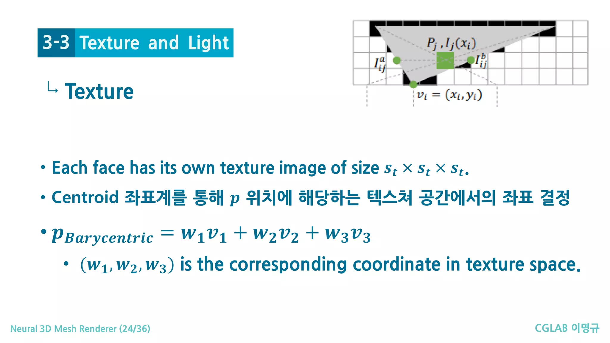 CGLAB 이명규Neural 3D Mesh Renderer (24/36)
↳
Texture and Light3-3
• Each face has its own texture image of size 𝒔𝒔𝒕𝒕 × 𝒔𝒔𝒕𝒕 × 𝒔𝒔𝒕𝒕.
• Centroid 좌표계를 통해 𝒑𝒑 위치에 해당하는 텍스쳐 공간에서의 좌표 결정
• 𝒑𝒑𝑩𝑩𝑩𝑩𝑩𝑩𝑩𝑩𝑩𝑩𝑩𝑩𝑩𝑩𝑩𝑩𝑩𝑩𝑩𝑩𝑩𝑩 = 𝒘𝒘𝟏𝟏 𝒗𝒗𝟏𝟏 + 𝒘𝒘𝟐𝟐 𝒗𝒗𝟐𝟐 + 𝒘𝒘𝟑𝟑 𝒗𝒗𝟑𝟑
• (𝒘𝒘𝟏𝟏, 𝒘𝒘𝟐𝟐, 𝒘𝒘𝟑𝟑) is the corresponding coordinate in texture space.
Texture
 