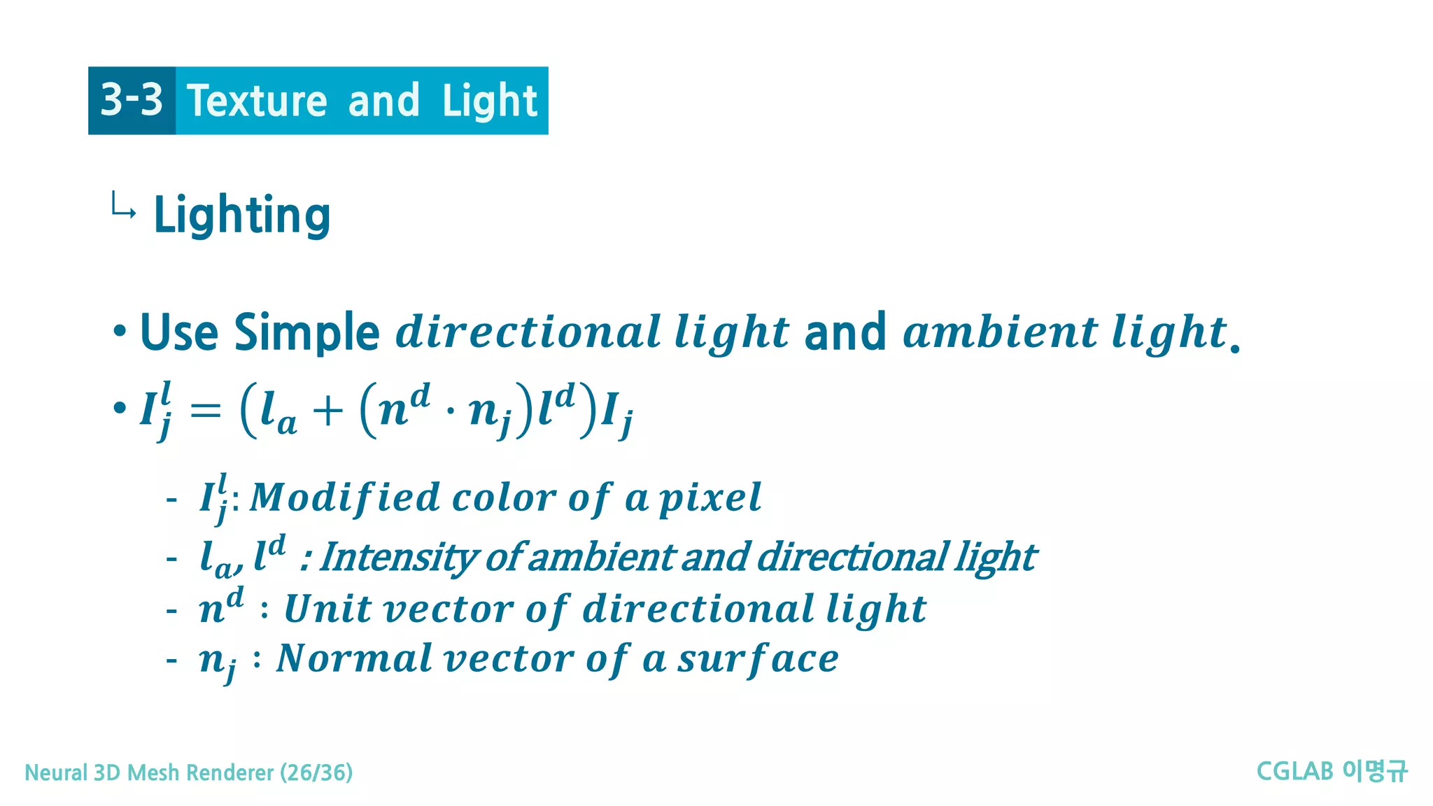 CGLAB 이명규Neural 3D Mesh Renderer (26/36)
↳
Texture and Light3-3
• Use Simple 𝒅𝒅𝒅𝒅𝒅𝒅𝒅𝒅𝒅𝒅𝒅𝒅𝒅𝒅𝒅𝒅𝒅𝒅𝒅𝒅𝒅𝒅 𝒍𝒍𝒍𝒍 𝒍𝒍 𝒍𝒍𝒍𝒍 and 𝒂𝒂𝒂𝒂𝒂𝒂𝒂𝒂𝒂𝒂𝒂𝒂𝒂𝒂 𝒍𝒍𝒍𝒍 𝒍𝒍 𝒍𝒍𝒍𝒍.
• 𝑰𝑰𝒋𝒋
𝒍𝒍
= 𝒍𝒍𝒂𝒂 + 𝒏𝒏𝒅𝒅
� 𝒏𝒏𝒋𝒋 𝒍𝒍𝒅𝒅
𝑰𝑰𝒋𝒋
Lighting
- 𝑰𝑰𝒋𝒋
𝒍𝒍
: 𝑴𝑴𝑴𝑴𝑴𝑴𝑴𝑴𝑴𝑴𝑴𝑴𝑴𝑴𝑴𝑴 𝒄𝒄𝒄𝒄𝒄𝒄𝒄𝒄𝒄𝒄 𝒐𝒐𝒐𝒐 𝒂𝒂 𝒑𝒑𝒑𝒑𝒑𝒑𝒑𝒑𝒑𝒑
- 𝒍𝒍𝒂𝒂, 𝒍𝒍𝒅𝒅
: Intensity of ambient and directional light
- 𝒏𝒏𝒅𝒅 ∶ 𝑼𝑼𝑼𝑼𝑼𝑼𝑼𝑼 𝒗𝒗𝒗𝒗𝒗𝒗𝒗𝒗𝒗𝒗𝒗𝒗 𝒐𝒐𝒐𝒐 𝒅𝒅𝒅𝒅𝒅𝒅𝒅𝒅𝒅𝒅𝒅𝒅𝒅𝒅𝒅𝒅𝒅𝒅𝒅𝒅𝒅𝒅 𝒍𝒍𝒍𝒍 𝒍𝒍 𝒍𝒍𝒍𝒍
- 𝒏𝒏𝒋𝒋 ∶ 𝑵𝑵𝑵𝑵𝑵𝑵𝑵𝑵𝑵𝑵𝑵𝑵 𝒗𝒗𝒗𝒗𝒗𝒗𝒗𝒗𝒗𝒗𝒗𝒗 𝒐𝒐𝒐𝒐 𝒂𝒂 𝒔𝒔𝒔𝒔𝒔𝒔𝒔𝒔𝒔𝒔𝒔𝒔𝒔𝒔
 