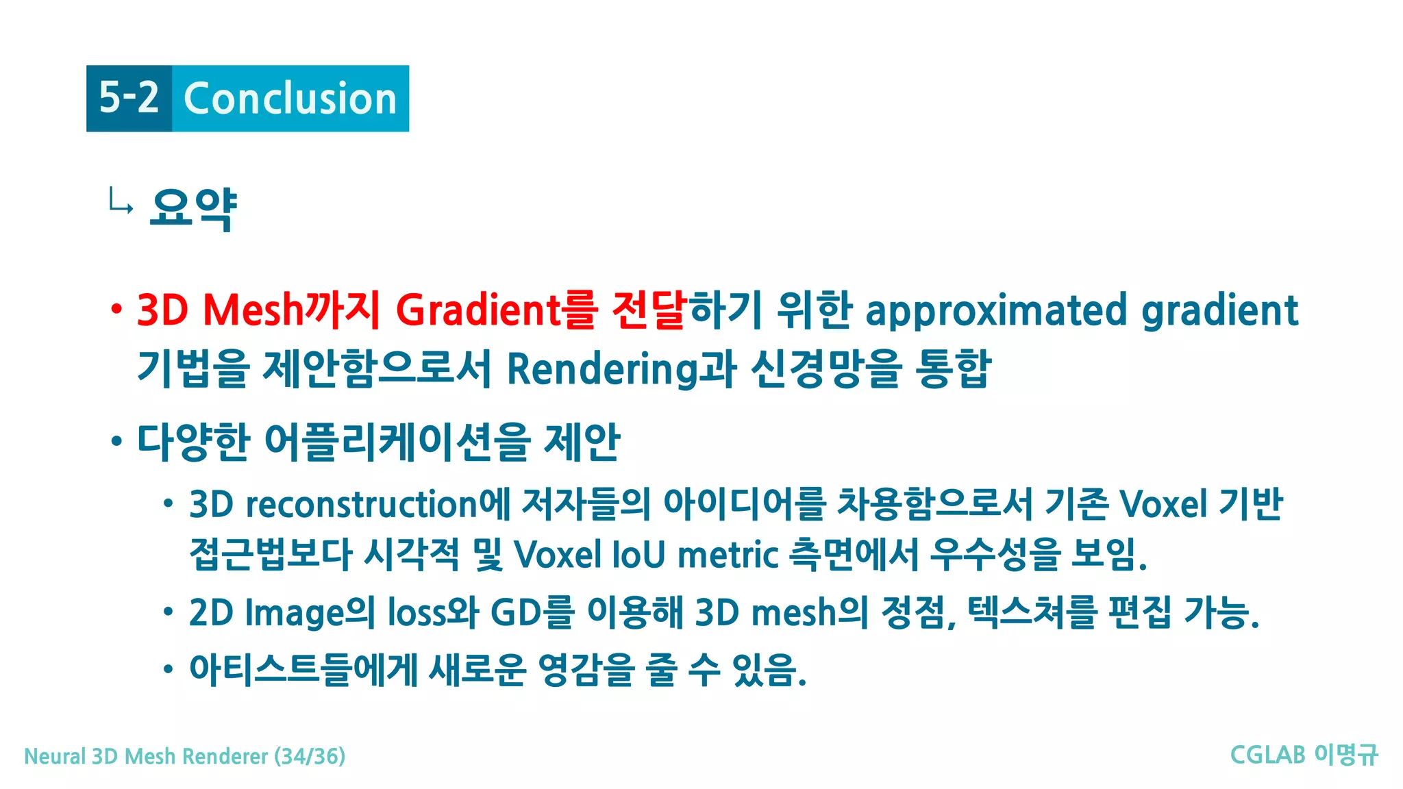 CGLAB 이명규Neural 3D Mesh Renderer (34/36)
↳
Conclusion5-2
• 3D Mesh까지 Gradient를 전달하기 위한 approximated gradient
기법을 제안함으로서 Rendering과 신경망을 통합
• 다양한 어플리케이션을 제안
• 3D reconstruction에 저자들의 아이디어를 차용함으로서 기존 Voxel 기반
접근법보다 시각적 및 Voxel IoU metric 측면에서 우수성을 보임.
• 2D Image의 loss와 GD를 이용해 3D mesh의 정점, 텍스쳐를 편집 가능.
• 아티스트들에게 새로운 영감을 줄 수 있음.
요약
 
