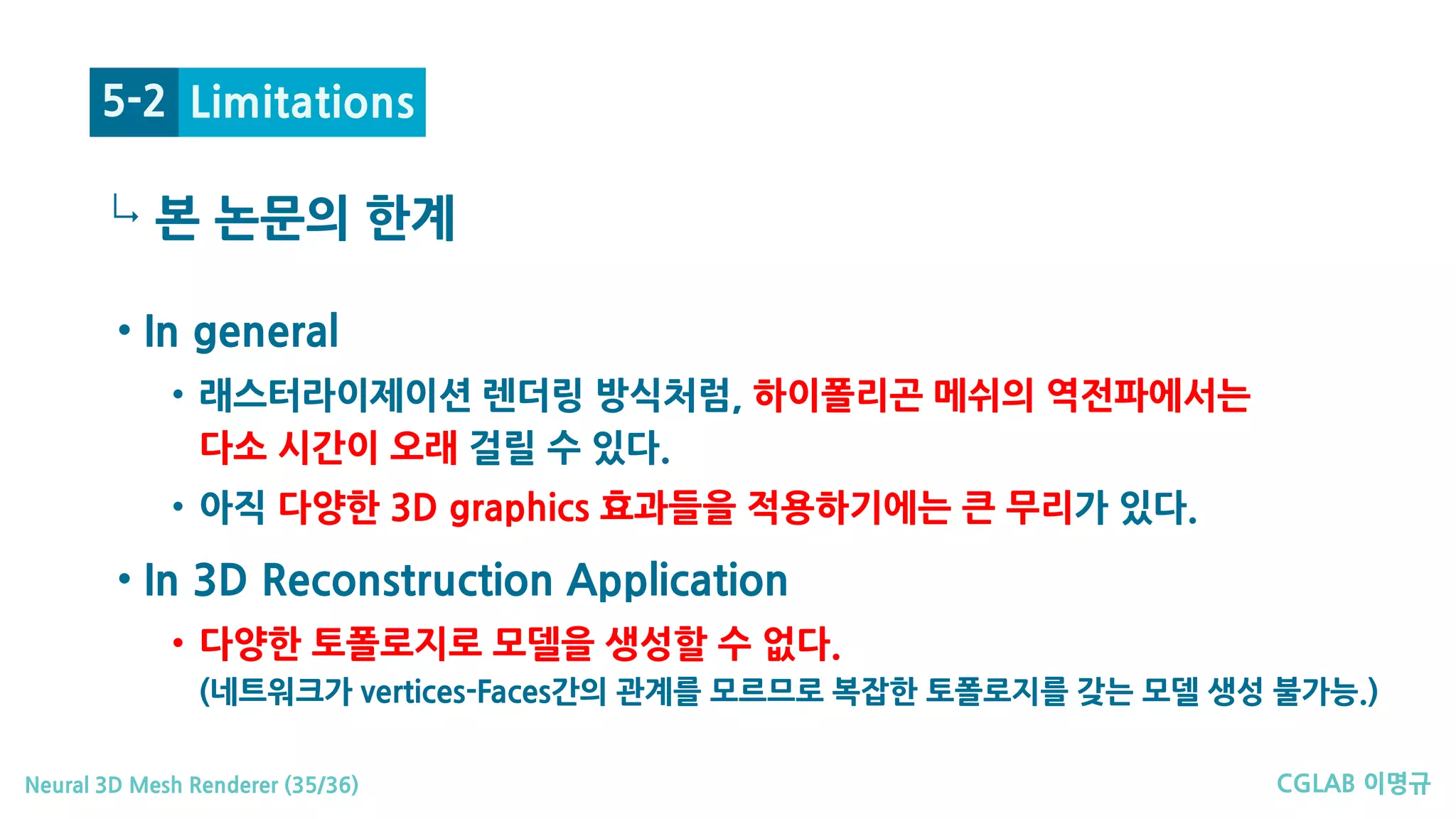 CGLAB 이명규Neural 3D Mesh Renderer (35/36)
↳
Limitations5-2
• In general
• 래스터라이제이션 렌더링 방식처럼, 하이폴리곤 메쉬의 역전파에서는
다소 시간이 오래 걸릴 수 있다.
• 아직 다양한 3D graphics 효과들을 적용하기에는 큰 무리가 있다.
• In 3D Reconstruction Application
• 다양한 토폴로지로 모델을 생성할 수 없다.
(네트워크가 vertices-Faces간의 관계를 모르므로 복잡한 토폴로지를 갖는 모델 생성 불가능.)
본 논문의 한계
 