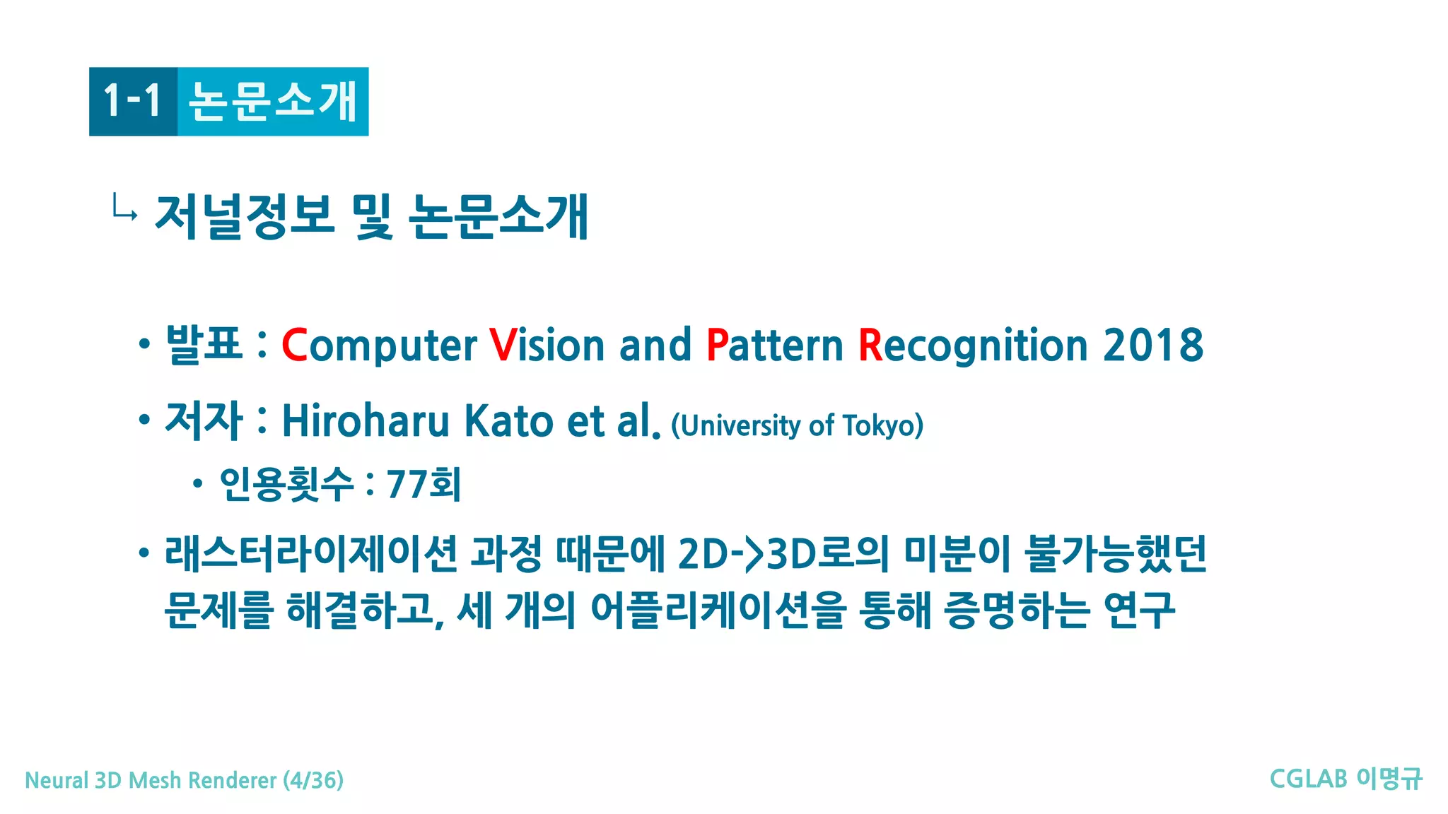 CGLAB 이명규Neural 3D Mesh Renderer (4/36)
↳
논문소개1-1
• 발표 : Computer Vision and Pattern Recognition 2018
• 저자 : Hiroharu Kato et al. (University of Tokyo)
• 인용횟수 : 77회
• 래스터라이제이션 과정 때문에 2D->3D로의 미분이 불가능했던
문제를 해결하고, 세 개의 어플리케이션을 통해 증명하는 연구
저널정보 및 논문소개
 
