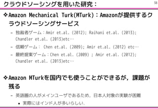 饦ɥ`󥰤äо
?Amazon Mechanical Turk(MTurk)Amazonṩ륯
饦ɥ`󥰥`ӥ
C ߥ`ࣺAmir et.al. (2012); Raihani et.al. (2013);
Chandler et.al. (2013)etc
C m`ࣺ Chen et.al. (2009); Amir et.al. (2012) etc
C K᰸`ࣺChen et.al. (2009) ; Amir et.al. (2012);
Chandler et.al. (2013)etc
?Amazon MTurkڤǤʹȤǤ뤬n}
Ф
C ӢZˤᥤ`Ǥ뤿ᣬձˌΌgYy
? gHˤϥˤत餷
!38
 