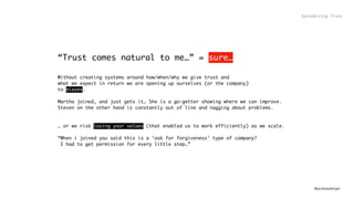 @andreasklinger
“Trust comes natural to me…” = sure…
Without creating systems around how/when/why we give trust and  
what we expect in return we are opening up ourselves (or the company)
to biases.
Martha joined, and just gets it… She is a go-getter showing where we can improve.
Steven on the other hand is constantly out of line and nagging about problems.
… or we risk losing your values (that enabled us to work efficiently) as we scale.
“When i joined you said this is a ‘ask for forgiveness’ type of company? 
I had to get permission for every little step…”
Systemizing Trust
 