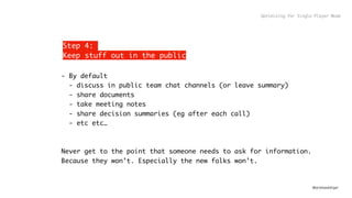 @andreasklinger
Step 4:
Keep stuff out in the public
- By default
- discuss in public team chat channels (or leave summary)
- share documents
- take meeting notes
- share decision summaries (eg after each call) 
- etc etc…
Never get to the point that someone needs to ask for information.
Because they won’t. Especially the new folks won’t.
Optimizing for Single Player Mode
 