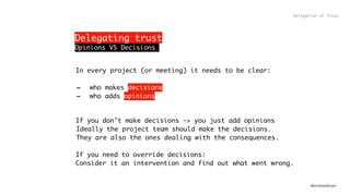 @andreasklinger
In every project (or meeting) it needs to be clear:
- who makes decisions
- who adds opinions
If you don’t make decisions -> you just add opinions
Ideally the project team should make the decisions.
They are also the ones dealing with the consequences.
If you need to override decisions:
Consider it an intervention and find out what went wrong.
Delegating trust
Delegation of Trust
Opinions VS Decisions
 