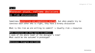 @andreasklinger
Whenever stuck, reframe decisions  
as risk discussions
Delegation of Trust
Sometimes authorities and competences overlap. But when people try to
convince each other who is right, they have a binary discussion
What is the risk we are willing to commit? -> Usually risk = resources
What resources can they agree to commit?
1 week of the whole team? of the designer’s time?
What could be the outcome? A prototype?
Worstcase: Disagree and Commit
Tip #1
 
