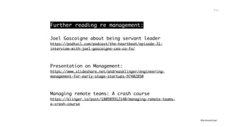 @andreasklinger
Further reading re management:
Joel Gascoigne about being servant leader
https://podtail.com/podcast/the-heartbeat/episode-31-
interview-with-joel-gascoigne-ceo-co-fo/
Presentation on Management: 
https://www.slideshare.net/andreasklinger/engineering-
management-for-early-stage-startups-97402850
Managing remote teams: A crash course
https://klinger.io/post/180989912140/managing-remote-teams-
a-crash-course
Fin
 