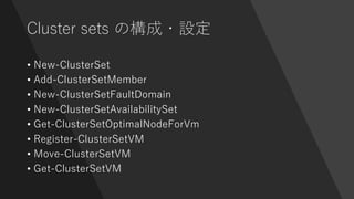 Cluster sets の構成・設定
• New-ClusterSet
• Add-ClusterSetMember
• New-ClusterSetFaultDomain
• New-ClusterSetAvailabilitySet
• Get-ClusterSetOptimalNodeForVm
• Register-ClusterSetVM
• Move-ClusterSetVM
• Get-ClusterSetVM
 