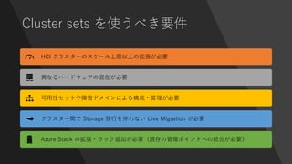 Cluster sets を使うべき要件
HCI クラスターのスケール上限以上の拡張が必要
異なるハードウェアの混在が必要
可用性セットや障害ドメインによる構成・管理が必要
クラスター間で Storage 移行を伴わない Live Migration が必要
Azure Stack の拡張・ラック追加が必要（既存の管理ポイントへの統合が必要）
 