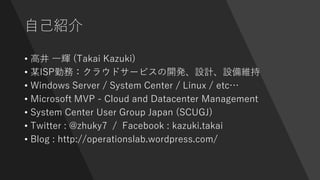 自己紹介
• 高井 一輝 (Takai Kazuki)
• 某ISP勤務：クラウドサービスの開発、設計、設備維持
• Windows Server / System Center / Linux / etc…
• Microsoft MVP - Cloud and Datacenter Management
• System Center User Group Japan (SCUGJ)
• Twitter : @zhuky7 / Facebook : kazuki.takai
• Blog : http://operationslab.wordpress.com/
 