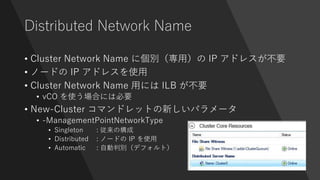 Distributed Network Name
• Cluster Network Name に個別（専用）の IP アドレスが不要
• ノードの IP アドレスを使用
• Cluster Network Name 用には ILB が不要
• vCO を使う場合には必要
• New-Cluster コマンドレットの新しいパラメータ
• -ManagementPointNetworkType
• Singleton : 従来の構成
• Distributed : ノードの IP を使用
• Automatic : 自動判別（デフォルト）
 