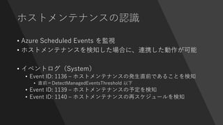 ホストメンテナンスの認識
• Azure Scheduled Events を監視
• ホストメンテナンスを検知した場合に、連携した動作が可能
• イベントログ（System）
• Event ID: 1136 – ホストメンテナンスの発生直前であることを検知
• 直前＝DetectManagedEventsThreshold 以下
• Event ID: 1139 – ホストメンテナンスの予定を検知
• Event ID: 1140 – ホストメンテナンスの再スケジュールを検知
 