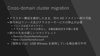 Cross-domain cluster migration
• クラスター構成を維持したまま、別の AD ドメインへ移行可能
• 移行中はリソース及びクラスターサービスの停止が必要
• リソースは全てオフライン
• クラスターサービスは停止し、自動起動設定を手動に変更
• 移行のための新しいコマンドレット
• Remove-ClusterNameAccount
• New-ClusterNameAccount
• （現時点では）USB Witness を使用している場合移行不可
 