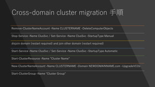 Cross-domain cluster migration 手順
Remove-ClusterNameAccount -Name CLUSTERNAME -DeleteComputerObjects
Stop-Service -Name ClusSvc / Set-Service -Name ClusSvc -StartupType Manual
disjoin domain (restart required) and join other domain (restart required)
Start-Service -Name ClusSvc / Set-Service -Name ClusSvc -StartupType Automatic
Start-ClusterResource -Name "Cluster Name"
New-ClusterNameAccount -Name CLUSTERNAME -Domain NEWDOMAINNAME.com –UpgradeVCOs
Start-ClusterGroup -Name "Cluster Group"
 