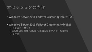本セッションの内容
• Windows Server 2016 Failover Clustering のおさらい
• Windows Server 2019 Failover Clustering の新機能
• クラスターセット
• Azure との連携（Azure を意識したクラスターの動作）
• その他
 