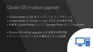 Cluster OS in-place upgrade
• Cluster Node の OS をインプレース アップグレード
• Cluster Node を Cluster に Join させたまま実行可能
• 対象を Cluster Node として / Storage Node として Suspend
• Cluster OS rolling upgrade も引き続き利用可能
• クリーンインストールする場合はこちらを使用
 