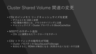 Cluster Shared Volume 関連の変更
• CSV のインメモリ リードキャッシュサイズを変更
• デフォルトを 1GB に変更
• HCI 環境の場合には、メモリのサイジングに注意
• キャッシュサイズ：Cluster プロパティの BlockCacheSize
• MSDTC のサポート追加
• CSV 上に展開されたワークロードをサポート
• CSV トラフィックの暗号化が可能
• Cluster プロパティの SecurityLevelToStorage
• 有効化すると、RDMA が無効になる（利用されなくなる）ので注意
 