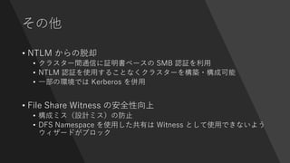 その他
• NTLM からの脱却
• クラスター間通信に証明書ベースの SMB 認証を利用
• NTLM 認証を使用することなくクラスターを構築・構成可能
• 一部の環境では Kerberos を併用
• File Share Witness の安全性向上
• 構成ミス（設計ミス）の防止
• DFS Namespace を使用した共有は Witness として使用できないよう
ウィザードがブロック
 