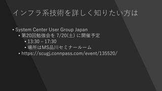 インフラ系技術を詳しく知りたい方は
• System Center User Group Japan
• 第20回勉強会を 7/20(土) に開催予定
• 13:30 – 17:30
• 場所はMS品川セミナールーム
• https://scugj.connpass.com/event/135520/
 