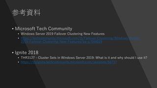 参考資料
• Microsoft Tech Community
• Windows Server 2019 Failover Clustering New Features
• https://techcommunity.microsoft.com/t5/Failover-Clustering/Windows-Server-
2019-Failover-Clustering-New-Features/ba-p/544029
• Ignite 2018
• THR3127 - Cluster Sets in Windows Server 2019: What is it and why should I use it?
• https://myignite.techcommunity.microsoft.com/sessions/66737
 