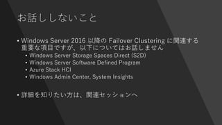 お話ししないこと
• Windows Server 2016 以降の Failover Clustering に関連する
重要な項目ですが、以下についてはお話しません
• Windows Server Storage Spaces Direct (S2D)
• Windows Server Software Defined Program
• Azure Stack HCI
• Windows Admin Center, System Insights
• 詳細を知りたい方は、関連セッションへ
 