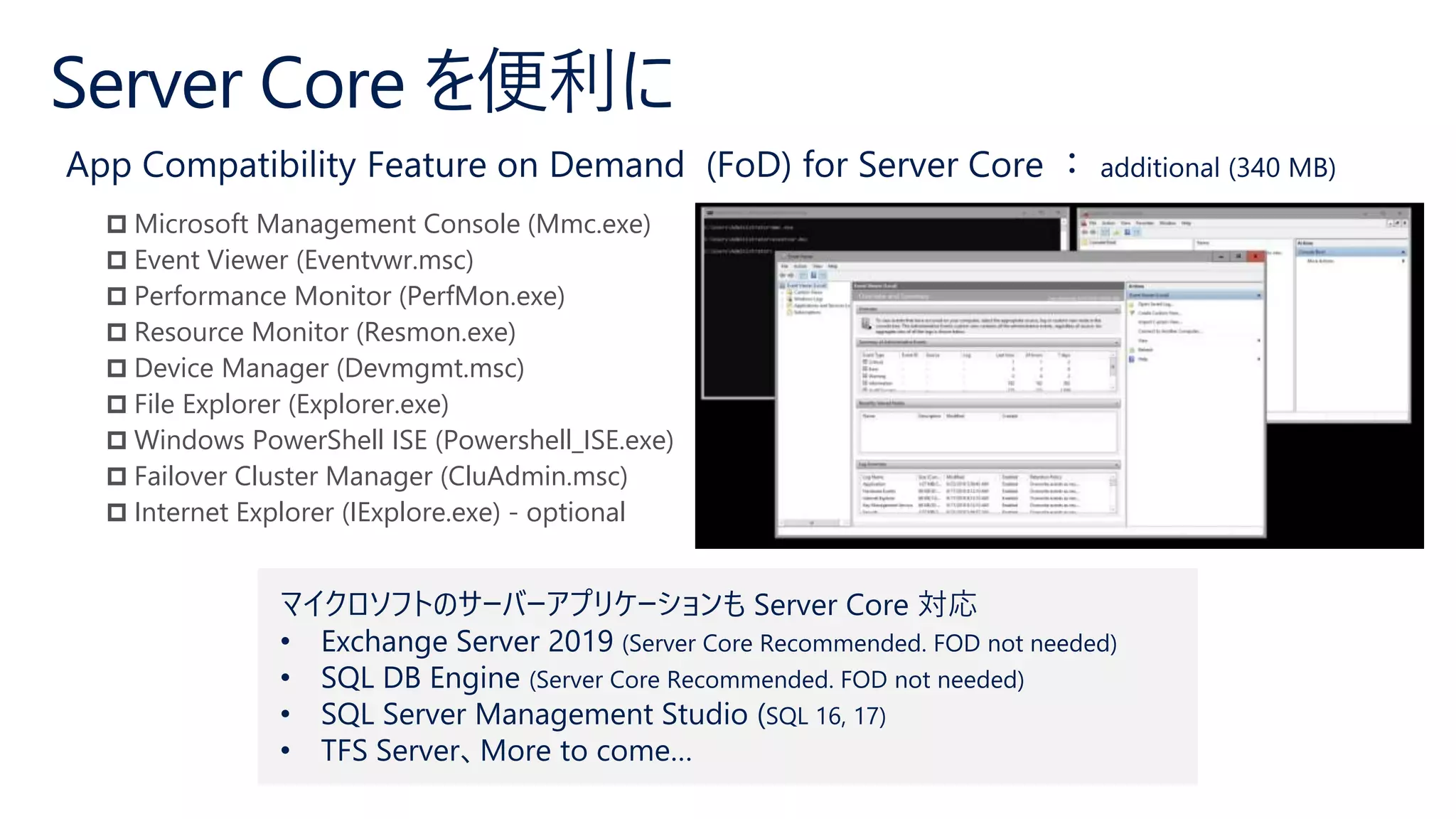  Microsoft Management Console (Mmc.exe)
 Event Viewer (Eventvwr.msc)
 Performance Monitor (PerfMon.exe)
 Resource Monitor (Resmon.exe)
 Device Manager (Devmgmt.msc)
 File Explorer (Explorer.exe)
 Windows PowerShell ISE (Powershell_ISE.exe)
 Failover Cluster Manager (CluAdmin.msc)
 Internet Explorer (IExplore.exe) - optional
マイクロソフトのサーバーアプリケーションも Server Core 対応
• Exchange Server 2019 (Server Core Recommended. FOD not needed)
• SQL DB Engine (Server Core Recommended. FOD not needed)
• SQL Server Management Studio (SQL 16, 17)
• TFS Server、More to come…
 