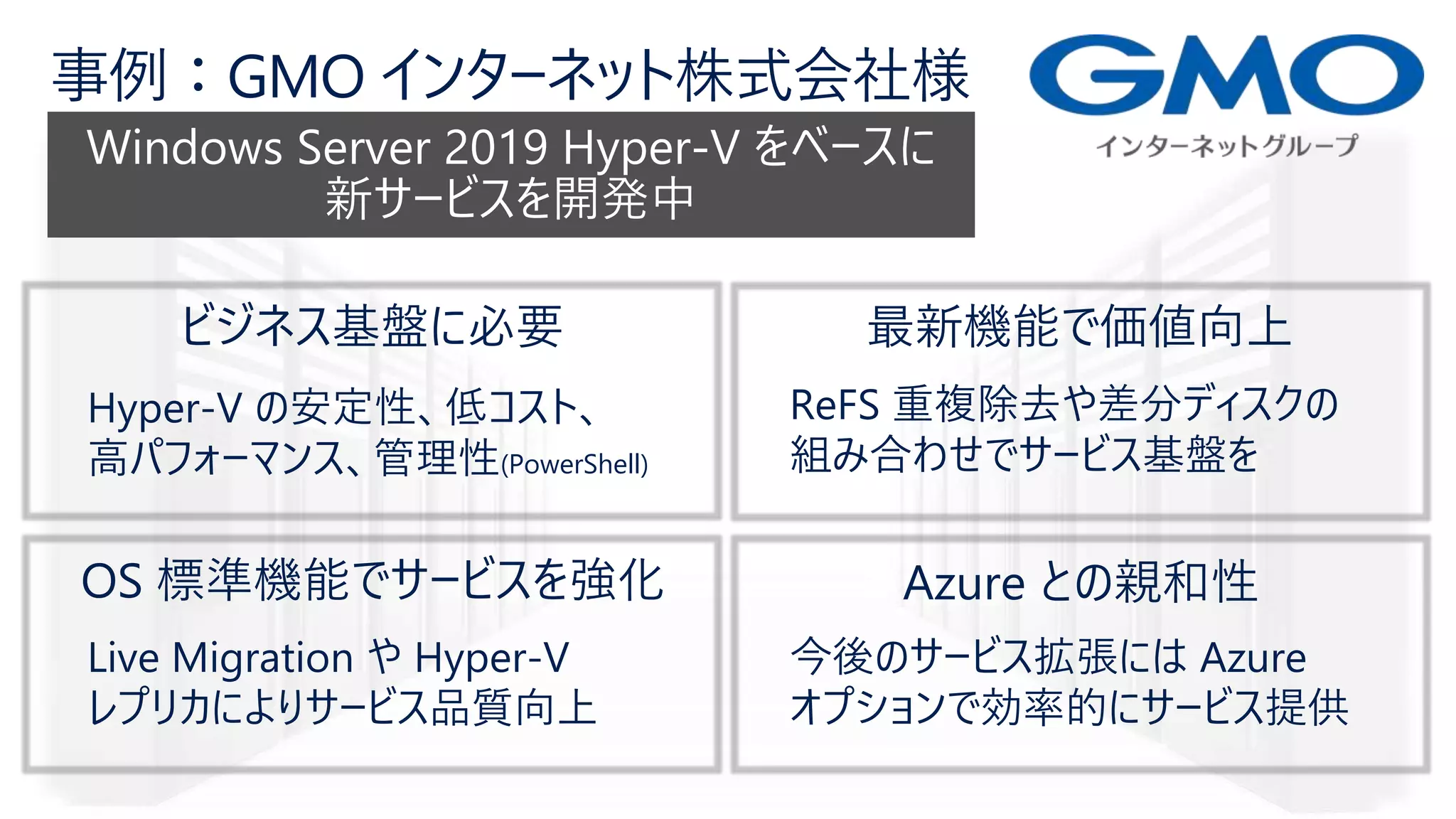 Hyper-V の安定性、低コスト、
高パフォーマンス、管理性(PowerShell)
ReFS 重複除去や差分ディスクの
組み合わせでサービス基盤を
Live Migration や Hyper-V
レプリカによりサービス品質向上
今後のサービス拡張には Azure
オプションで効率的にサービス提供
 