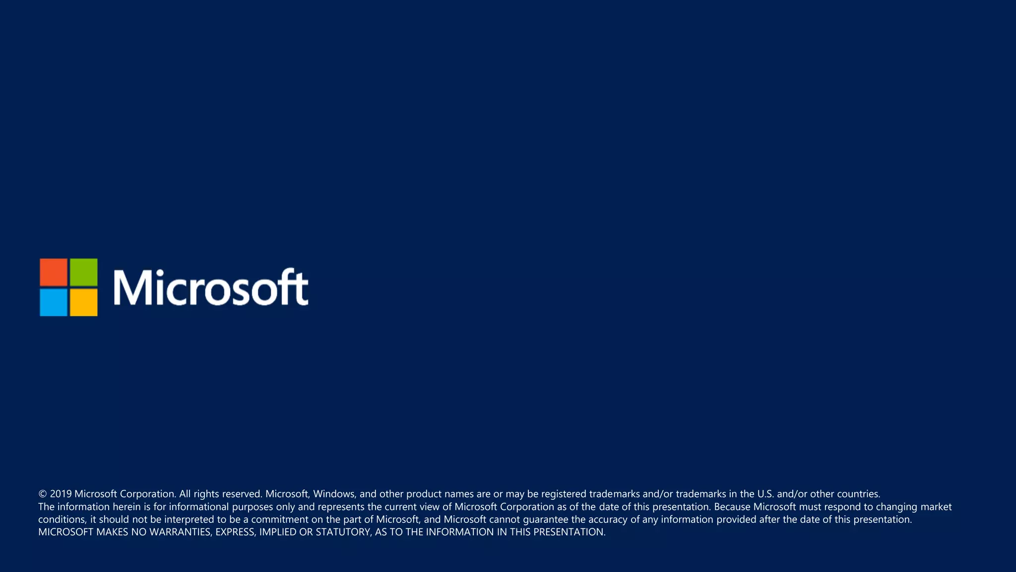 © 2019 Microsoft Corporation. All rights reserved. Microsoft, Windows, and other product names are or may be registered trademarks and/or trademarks in the U.S. and/or other countries.
The information herein is for informational purposes only and represents the current view of Microsoft Corporation as of the date of this presentation. Because Microsoft must respond to changing market
conditions, it should not be interpreted to be a commitment on the part of Microsoft, and Microsoft cannot guarantee the accuracy of any information provided after the date of this presentation.
MICROSOFT MAKES NO WARRANTIES, EXPRESS, IMPLIED OR STATUTORY, AS TO THE INFORMATION IN THIS PRESENTATION.
 