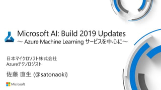 Microsoft AI: Build 2019 Updates
～ Azure Machine Learning サービスを中心に～
日本マイクロソフト株式会社
Azureテクノロジスト
佐藤 直生 (@satonaoki)
 