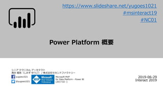 シニア テクニカル アーキテクト
清水 優吾（しみず ゆうご） / 株式会社セカンドファクトリー
@yugoes1021
yugoes1021 Microsoft MVP
for Data Platform - Power BI
(2017.02 -)
Power Platform 概要
2019-06-29
Interact 2019
#msinteract19
#NC01
https://www.slideshare.net/yugoes1021
 
