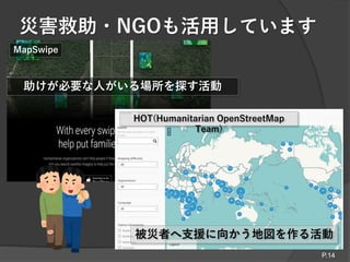 災害救助・NGOも活用しています
P.14
被災者へ支援に向かう地図を作る活動
HOT(Humanitarian OpenStreetMap
Team)
MapSwipe
助けが必要な人がいる場所を探す活動
 