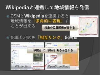 Wikipediaと連携して地域情報を発信
 OSMとWikipediaを連携すると
地域情報を「多角的に表現」する
ことが出来る
 記事と地図を「相互リンク」出来る
「何処」に「何が」あるか分かる
Wikipedia OpenStreetMap
対象の位置関係が分かる
 