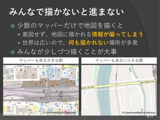 マッパーも来る大きな駅 マッパーも来ない小さな駅
みんなで描かないと進まない
 少数のマッパーだけで地図を描くと
 意図せず、地図に描かれる情報が偏ってしまう
 世界は広いので、何も描かれない場所が多発
 みんなが少しづつ描くことが大事
P.17
© OpenStreetMap contributors© OpenStreetMap contributors
 