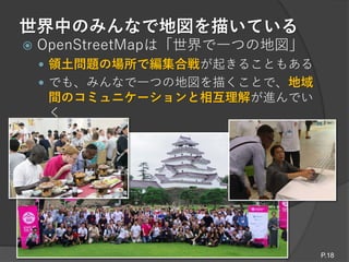 世界中のみんなで地図を描いている
 OpenStreetMapは「世界で一つの地図」
 領土問題の場所で編集合戦が起きることもある
 でも、みんなで一つの地図を描くことで、地域
間のコミュニケーションと相互理解が進んでい
く
P.18
 