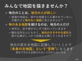 みんなで地図を描きませんか？
 地元のことは、地元の人が詳しい
 普通の地図は、祠やお地蔵さんも書かれていない、
正確だけど味のない地図に見えませんか？
 味のある地図を描けるのは、地元の人だけ
 地元も、店や家が少しずつ変わっていきます
 観光名所ならともかく、地元のささやかな変化を
国や企業がしっかり記録＆公開してくれますか？
地元の変化を地図に記録していくことで
「未来の古地図」という“宝物”になります
歴史や文化も記録されないと伝わらないよね
P.19
 