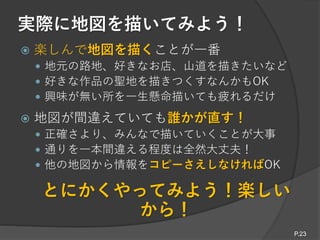 実際に地図を描いてみよう！
P.23
 楽しんで地図を描くことが一番
 地元の路地、好きなお店、山道を描きたいなど
 好きな作品の聖地を描きつくすなんかもOK
 興味が無い所を一生懸命描いても疲れるだけ
 地図が間違えていても誰かが直す！
 正確さより、みんなで描いていくことが大事
 通りを一本間違える程度は全然大丈夫！
 他の地図から情報をコピーさえしなければOK
とにかくやってみよう！楽しい
から！
 