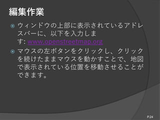 編集作業
 ウィンドウの上部に表示されているアドレ
スバーに、以下を入力しま
す: www.openstreetmap.org
 マウスの左ボタンをクリックし、クリック
を続けたままマウスを動かすことで、地図
で表示されている位置を移動させることが
できます。
P.24
 